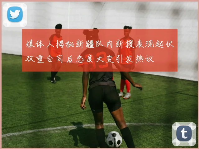 媒体人揭秘新疆队内新援表现起伏双重合同后态度大变引发热议