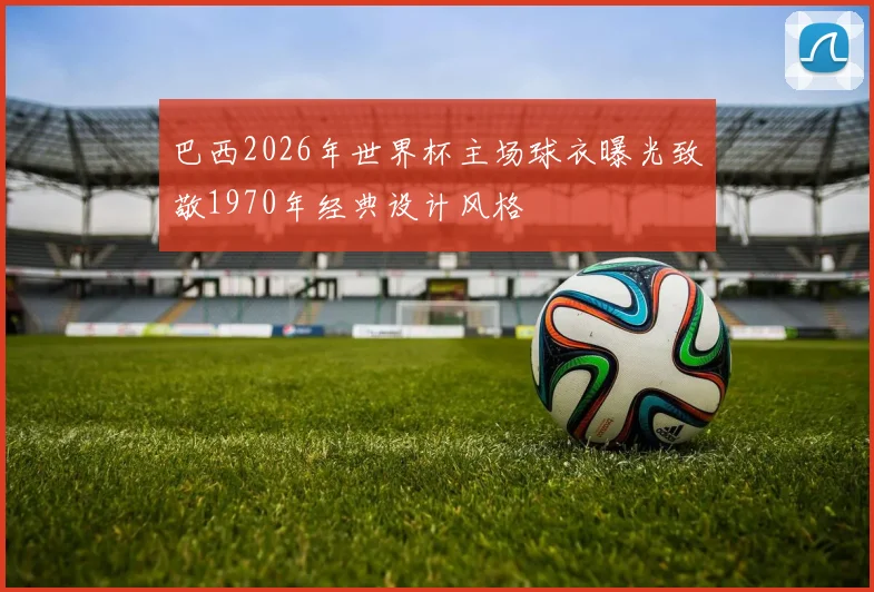 巴西2026年世界杯主场球衣曝光致敬1970年经典设计风格