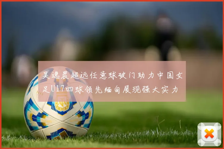 吴逸晨超远任意球破门助力中国女足U17四球领先缅甸展现强大实力