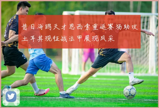 昔日海鸥天才恩西索重返赛场助攻土耳其现征战法甲展现风采