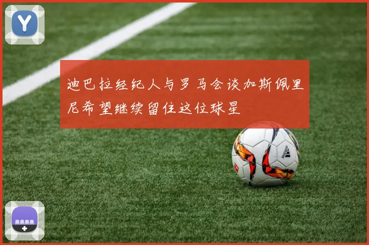 迪巴拉经纪人与罗马会谈加斯佩里尼希望继续留住这位球星