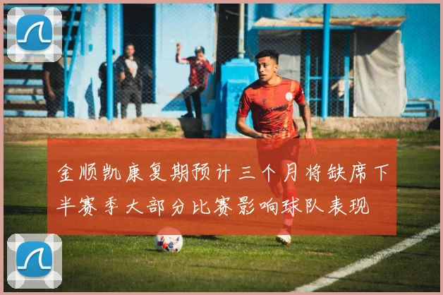 金顺凯康复期预计三个月将缺席下半赛季大部分比赛影响球队表现
