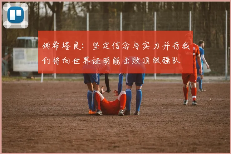 姆希塔良：坚定信念与实力并存我们将向世界证明能击败顶级强队