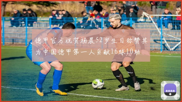 德甲官方祝贺杨晨52岁生日称赞其为中国德甲第一人贡献16球10助