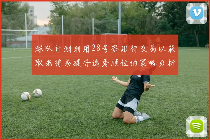 球队计划利用28号签进行交易以获取老将或提升选秀顺位的策略分析