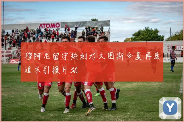 穆阿尼留守热刺尤文图斯今夏再度追求引援计划