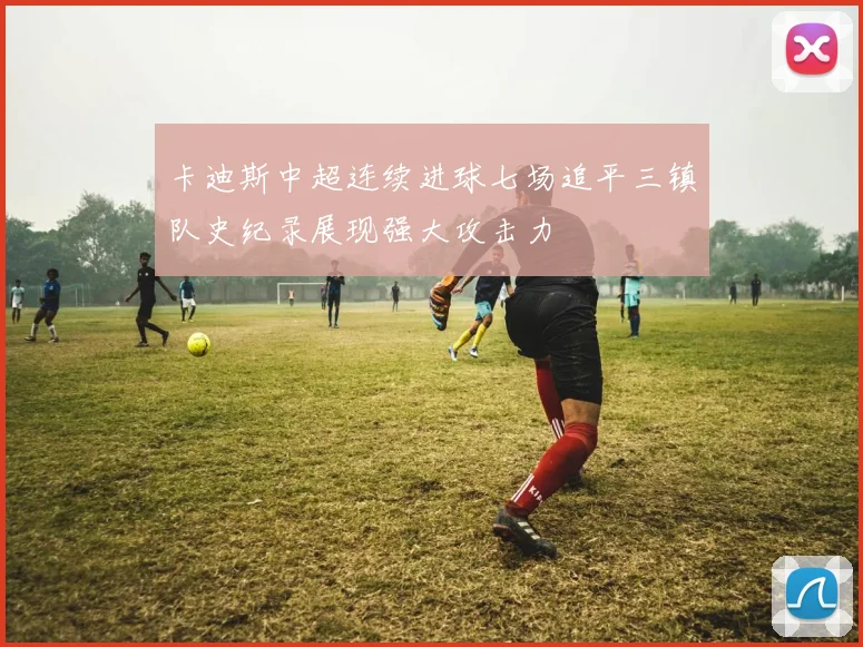 卡迪斯中超连续进球七场追平三镇队史纪录展现强大攻击力