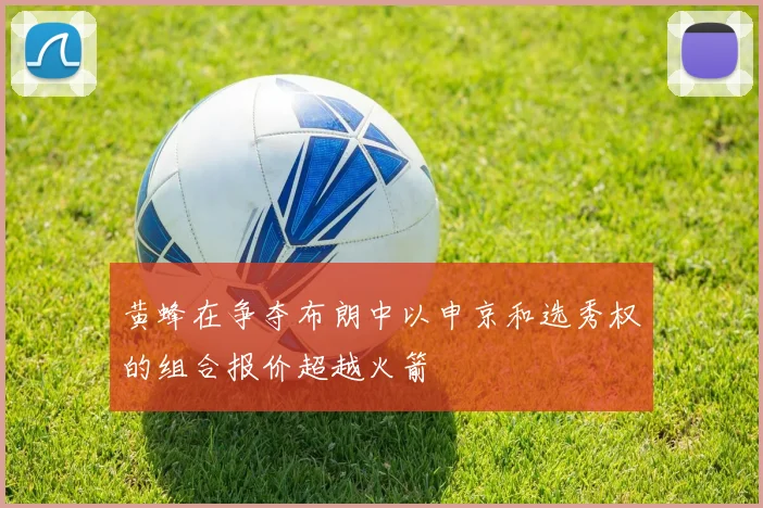 黄蜂在争夺布朗中以申京和选秀权的组合报价超越火箭