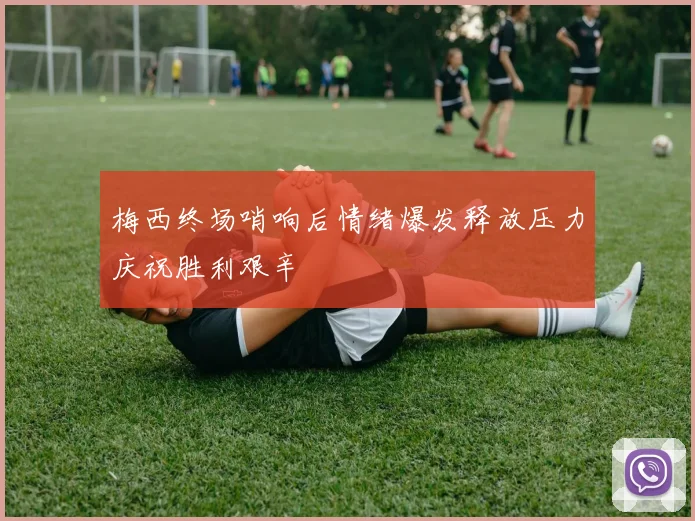 梅西终场哨响后情绪爆发释放压力庆祝胜利艰辛