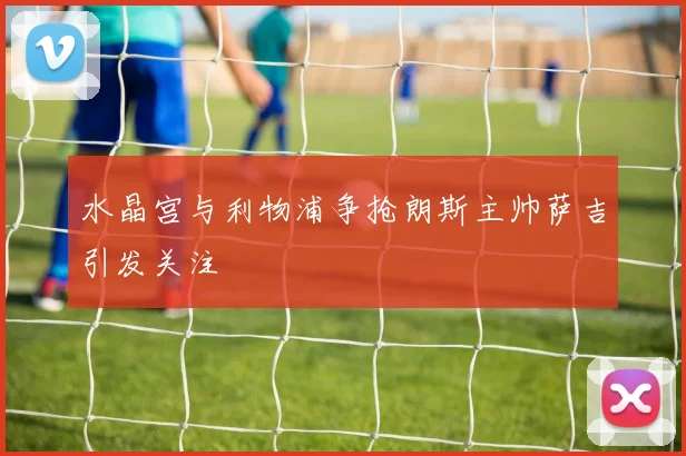 水晶宫与利物浦争抢朗斯主帅萨吉引发关注