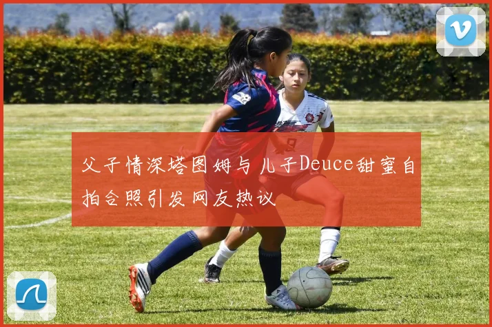 父子情深塔图姆与儿子Deuce甜蜜自拍合照引发网友热议