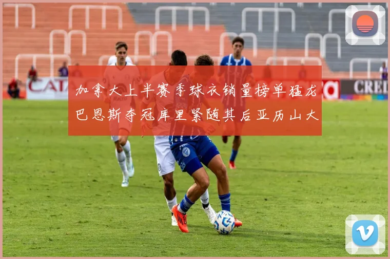 加拿大上半赛季球衣销量榜单猛龙巴恩斯夺冠库里紧随其后亚历山大位列第五