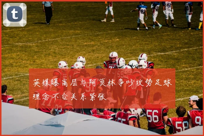 英媒曝高层与阿莫林争吵攻势足球理念不合关系紧张