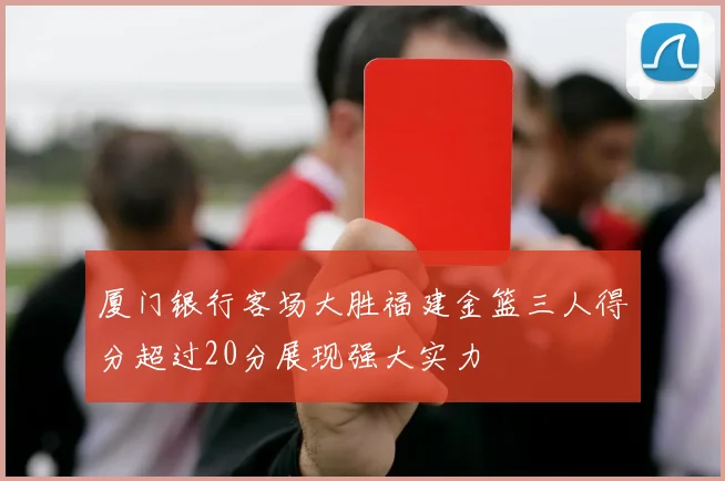 厦门银行客场大胜福建金篮三人得分超过20分展现强大实力