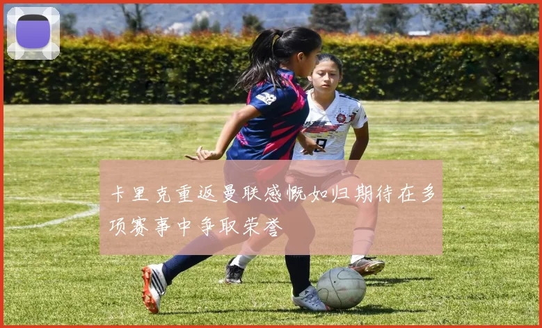卡里克重返曼联感慨如归期待在多项赛事中争取荣誉
