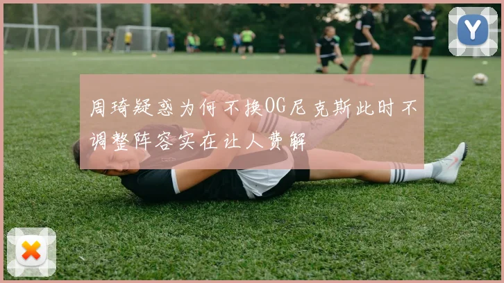 周琦疑惑为何不换OG尼克斯此时不调整阵容实在让人费解