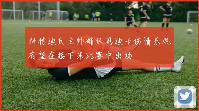 科特迪瓦主帅确认恩迪卡伤情乐观有望在接下来比赛中出场