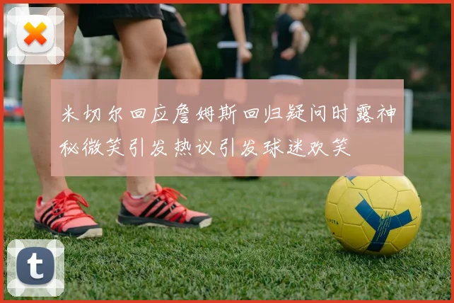 米切尔回应詹姆斯回归疑问时露神秘微笑引发热议引发球迷欢笑