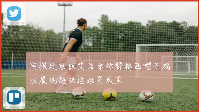 阿根廷助教艾马尔称赞梅西帽子戏法展现超级运动员风采