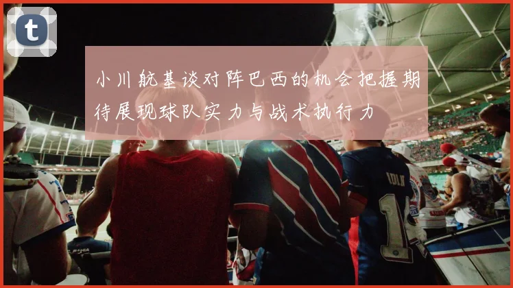 小川航基谈对阵巴西的机会把握期待展现球队实力与战术执行力
