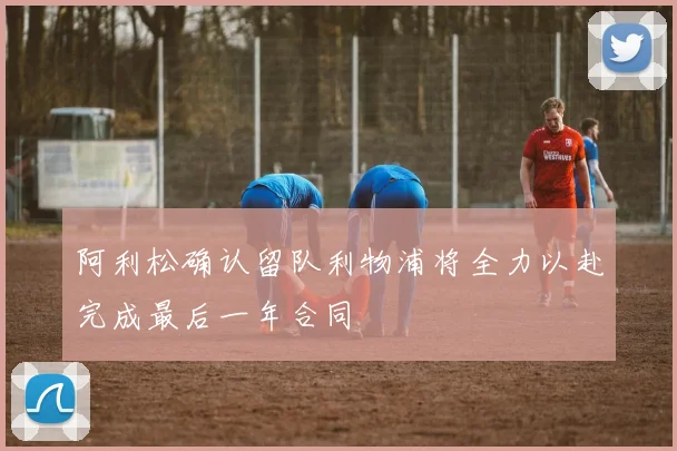 阿利松确认留队利物浦将全力以赴完成最后一年合同