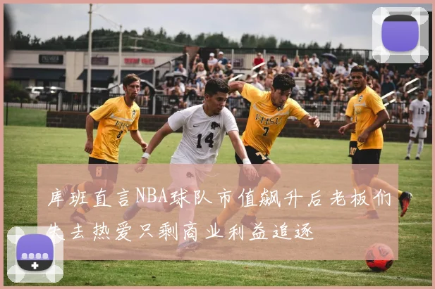 库班直言NBA球队市值飙升后老板们失去热爱只剩商业利益追逐