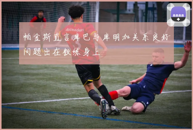 帕金斯直言库巴与库明加关系良好问题出在教练身上