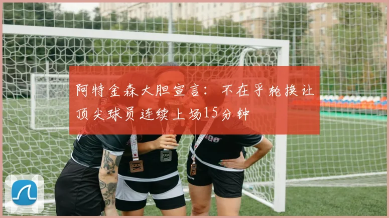 阿特金森大胆宣言：不在乎轮换让顶尖球员连续上场15分钟