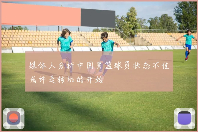 媒体人分析中国男篮球员状态不佳或许是转机的开始