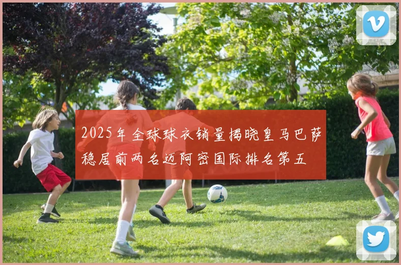 2025年全球球衣销量揭晓皇马巴萨稳居前两名迈阿密国际排名第五