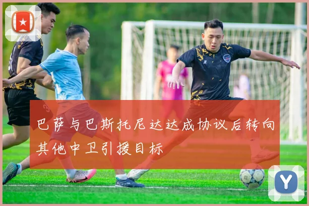 巴萨与巴斯托尼达达成协议后转向其他中卫引援目标