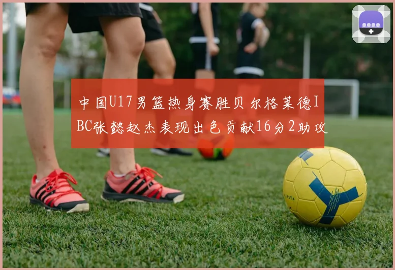 中国U17男篮热身赛胜贝尔格莱德IBC张懿赵杰表现出色贡献16分2助攻2抢断