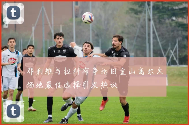 邓利维与拉科布争论旧金山高尔夫场地最佳选择引发热议
